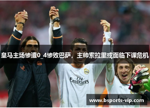 皇马主场惨遭0_4惨败巴萨，主帅索拉里或面临下课危机